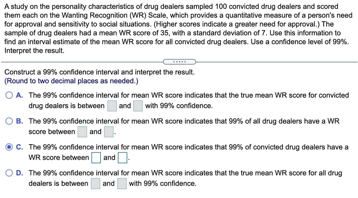 A study on the personality characteristics of drug dealers sampled 100 convicted drug dealers and scored
them each on the Wanting Recognition (WR) Scale, which provides a quantitative measure of a person's need
for approval and sensitivity to social situations. (Higher scores indicate a greater need for approval.) The
sample of drug dealers had a mean WR score of 35, with a standard deviation of 7. Use this information to
find an interval estimate of the mean WR score for all convicted drug dealers. Use a confidence level of 99%.
Interpret the result.
Construct a 99% confidence interval and interpret the result.
(Round to two decimal places as needed.)
A. The 99% confidence interval for mean WR score indicates that the true mean WR score for convicted
drug dealers is between
and
with 99% confidence.
B. The 99% confidence interval for mean WR score indicates that 99% of all drug dealers have a WR
score between
and
C. The 99% confidence interval for mean WR score indicates that 99% of convicted drug dealers have a
WR score between
and
D. The 99% confidence interval for mean WR score indicates that the true mean WWR score for all drug
dealers is between
and
with 99% confidence.
