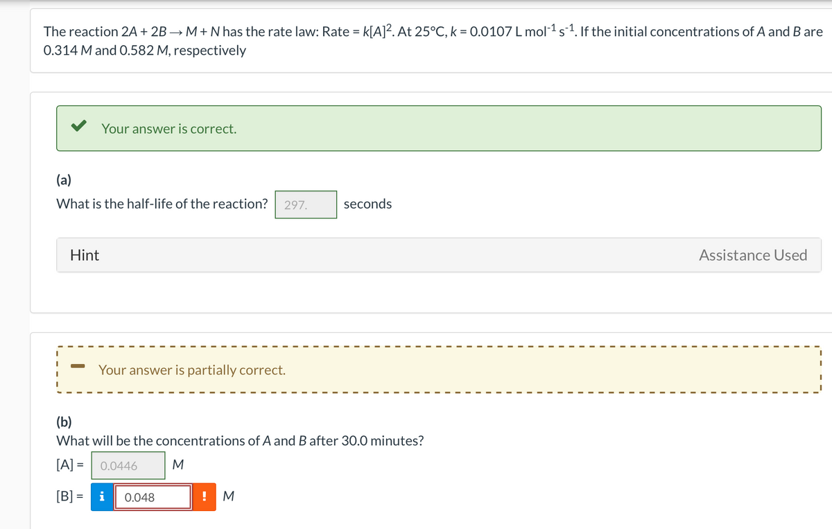 The reaction 2A + 2B → M+ N has the rate law: Rate = k[A]². At 25°C, k = 0.0107 L mol-1 s1. If the initial concentrations of A and B are
0.314 M and 0.582 M, respectively
Your answer is correct.
(a)
What is the half-life of the reaction?
297.
seconds
Hint
Assistance Used
Your answer is partially correct.
(b)
What will be the concentrations of A and B after 30.0 minutes?
[A] =
0.0446
M
[B] = i
0.048
! M
