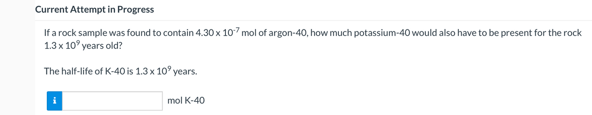 Current Attempt in Progress
If a rock sample was found to contain 4.30 x 10 mol of argon-40, how much potassium-40 would also have to be present for the rock
1.3 x 10° years old?
The half-life of K-40 is 1.3 x 10' years.
mol K-40
