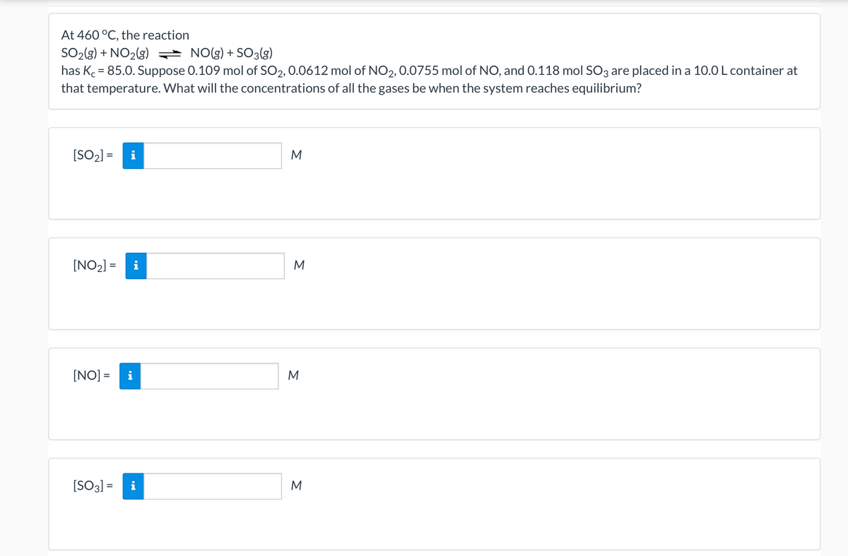 At 460 °C, the reaction
* NO(g) + SO3(g)
SO2(g) + NO2(g)
has Kc = 85.0. Suppose 0.109 mol of SO2, 0.0612 mol of NO2, 0.0755 mol of NO, and 0.118 mol SO3 are placed in a 10.0 L container at
that temperature. What will the concentrations of all the gases be when the system reaches equilibrium?
%3D
[SO2) =
M
i
[NO2] =
M
%3D
[NO] =
i
M
[SO3] =
i
M
