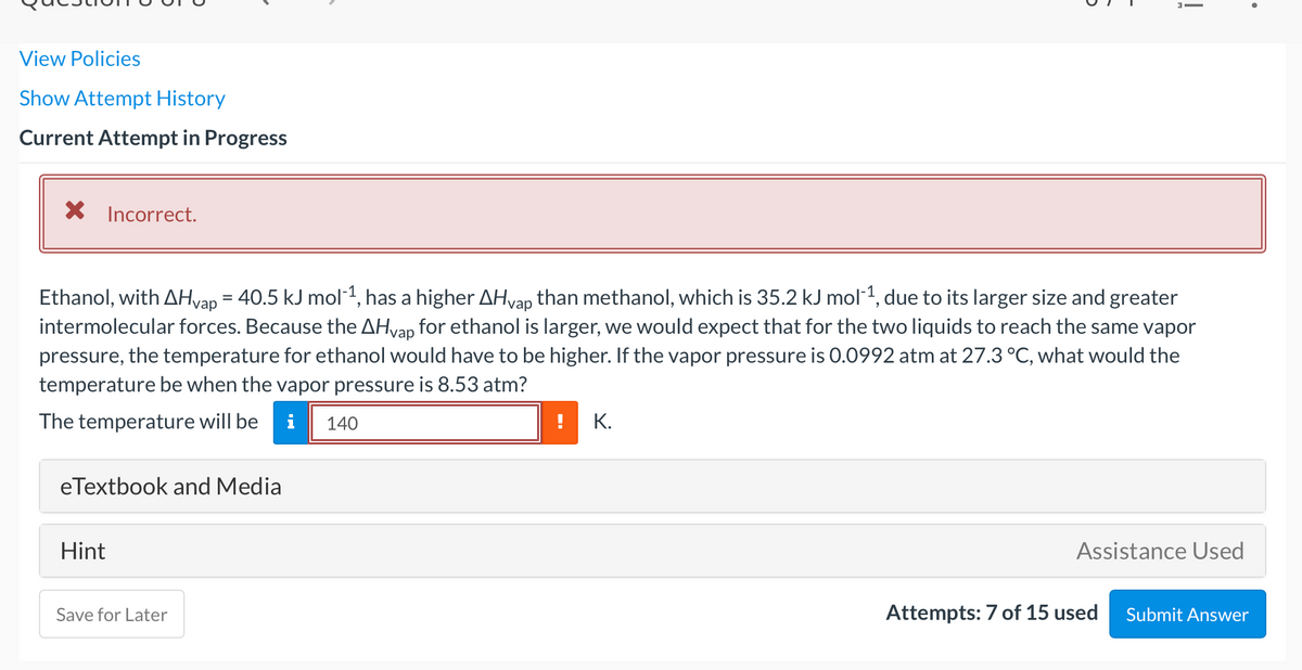 View Policies
Show Attempt History
Current Attempt in Progress
X Incorrect.
Ethanol, with AHvap = 40.5 kJ mol1, has a higher AHvap than methanol, which is 35.2 kJ mol1, due to its larger size and greater
intermolecular forces. Because the AHvap for ethanol is larger, we would expect that for the two liquids to reach the same vapor
pressure, the temperature for ethanol would have to be higher. If the vapor pressure is 0.0992 atm at 27.3 °C, what would the
temperature be when the vapor pressure is 8.53 atm?
The temperature will be
i
140
К.
eTextbook and Media
Hint
Assistance Used
Save for Later
Attempts: 7 of 15 used
Submit Answer
!
