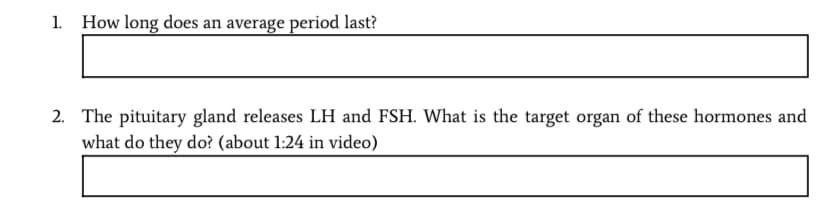 How long does an average period last?
2. The pituitary gland releases LH and FSH. What is the target organ of these hormones and
what do they do? (about 1:24 in video)
