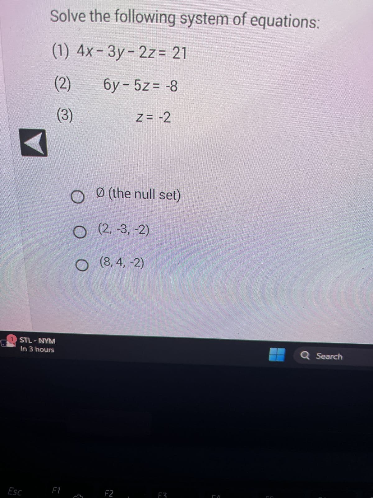 **Solving a System of Equations**

To solve the following system of linear equations:

1. \( 4x - 3y - 2z = 21 \)
2. \( 6y - 5z = -8 \)
3. \( z = -2 \)

We will follow the step-by-step process:

First, substitute the value of \( z \) from the third equation into the first and second equations:

Substituting \( z = -2 \) in:
1. \( 4x - 3y - 2(-2) = 21 \)
2. \( 6y - 5(-2) = -8 \)

This simplifies to:
1. \( 4x - 3y + 4 = 21 \) 
2. \( 6y + 10 = -8 \)

Next, simplify these new equations:

1. \( 4x - 3y + 4 = 21 \) becomes \( 4x - 3y = 17 \)
2. \( 6y + 10 = -8 \) becomes \( 6y = -18 \), and then further simplifies to \( y = -3 \)

Now substitute \( y = -3 \) back into the simplified first equation:
1. \( 4x - 3(-3) = 17 \) simplifies to \( 4x + 9 = 17 \)

Subtract 9 from both sides:
1. \( 4x = 8 \)

Then, divide both sides by 4:
1. \( x = 2 \)

Thus, we have \( x = 2 \), \( y = -3 \), and \( z = -2 \).

The correct solution is:
\[ (2, -3, -2) \]

The available options are:
- \( \emptyset \) (the null set)
- \( (2, -3, -2) \)
- \( (8, 4, -2) \)

**Conclusion:**
The correct answer is \((2, -3, -2)\).

Note on the interface: The image also includes a back arrow on the left side, typically used for navigation purposes in digital content, and a system notification at the bottom, showing a scheduled event (STL - NYM in 3 hours). These elements do not affect the problem-solving process.