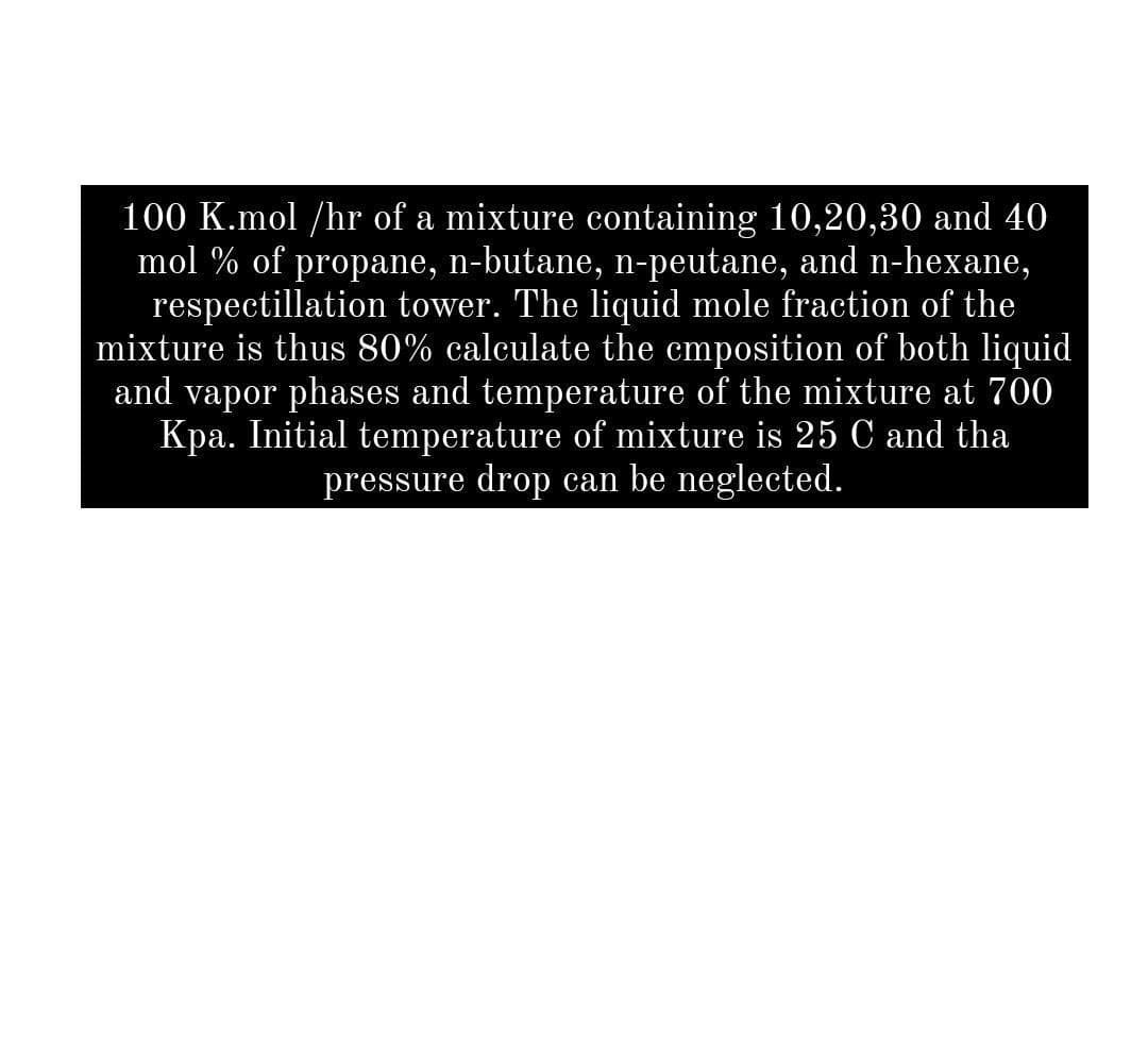 100 K.mol /hr of a mixture containing 10,20,30 and 40
mol % of propane, n-butane, n-peutane, and n-hexane,
respectillation tower. The liquid mole fraction of the
mixture is thus 80% calculate the cmposition of both liquid
and vapor phases and temperature of the mixture at 700
Kpa. Initial temperature of mixture is 25 C and tha
pressure drop can be neglected.
