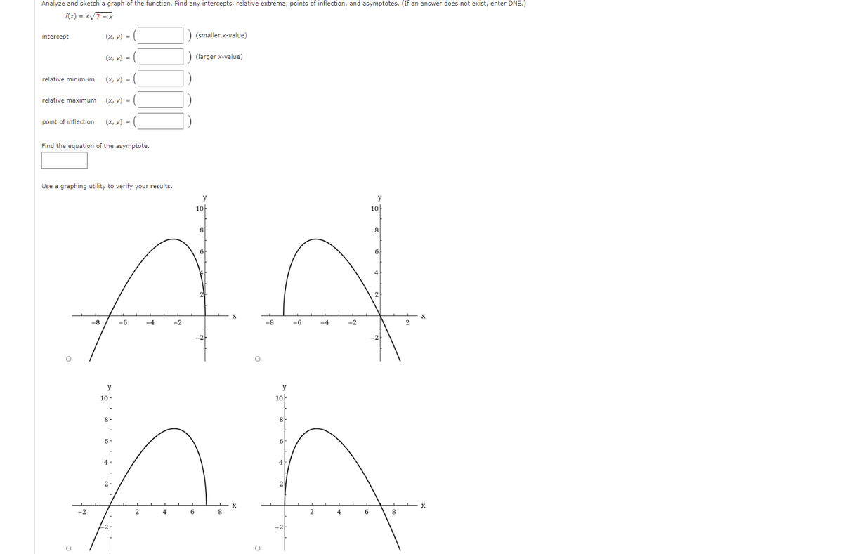 Analyze and sketch a graph of the function. Find any intercepts, relative extrema, points of inflection, and asymptotes. (If an answer does not exist, enter DNE.)
f(x) = x7 - x
intercept
(х, у) -
(smaller x-value)
(х, у) %3D
(larger x-value)
relative minimum
(х, у) -
relative maximum
(x, y) =
point of inflection
(x, y) =
Find the equation of the asymptote.
Use a graphing utility to verify your results.
y
y
10-
10-
8
8
6
X
-8
-6
-4
-2
-8
-6
-4
-2
y
y
10
10-
8
8
6
6
4
X
2
4
6
8.
4
8
