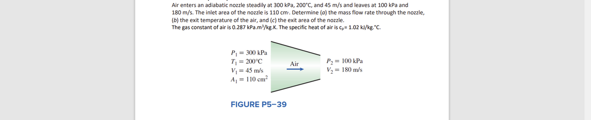 Air enters an adiabatic nozzle steadily at 300 kPa, 200°C, and 45 m/s and leaves at 100 kPa and
180 m/s. The inlet area of the nozzle is 110 cm:. Determine (a) the mass flow rate through the nozzle,
(b) the exit temperature of the air, and (c) the exit area of the nozzle.
The gas constant of air is 0.287 kPa.m³/kg.K. The specific heat of air is c,= 1.02 kJ/kg.°C.
P = 300 kPa
T = 200°C
V1= 45 m/s
A = 110 cm²
P2= 100 kPa
V2 = 180 m/s
Air
FIGURE P5-39
