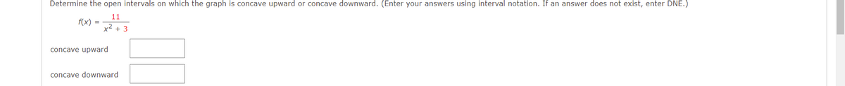 Determine the open intervals on which the graph is concave upward or concave downward. (Enter your answers using interval notation. If an answer does not exist, enter DNE.)
11
f(x) =
x2 + 3
concave upward
concave downward
