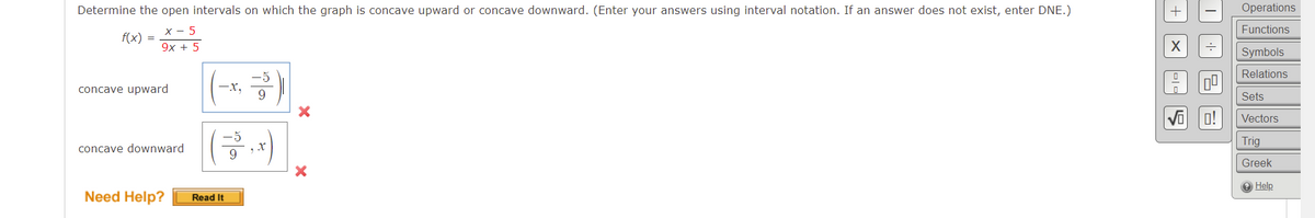 Determine the open intervals on which the graph is concave upward or concave downward. (Enter your answers using interval notation. If an answer does not exist, enter DNE.)
Operations
X - 5
Functions
f(x) =
9х + 5
Symbols
Relations
concave upward
-x,
9.
Sets
Vi o!
Vectors
Trig
concave downward
Greek
O Help
Need Help?
Read It

