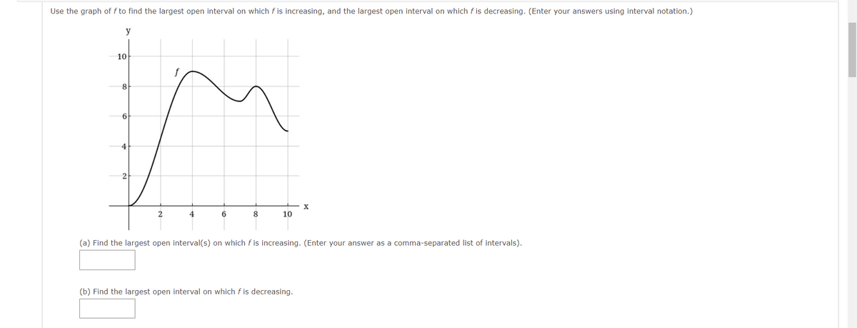 Use the graph of f to find the largest open interval on which f is increasing, and the largest open interval on which f is decreasing. (Enter your answers using interval notation.)
y
10
4
X
8
10
(a) Find the largest open interval(s) on which f is increasing. (Enter your answer as a comma-separated list of intervals).
(b) Find the largest open interval on which f is decreasing.
