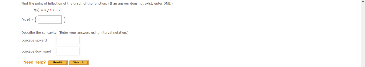 Find the point of inflection of the graph of the function. (If an answer does not exist, enter DNE.)
f(x) = xV 18 – x
(х, у) %3
Describe the concavity. (Enter your answers using interval notation.)
concave upward
concave downward
Need Help?
Read It
Watch It
