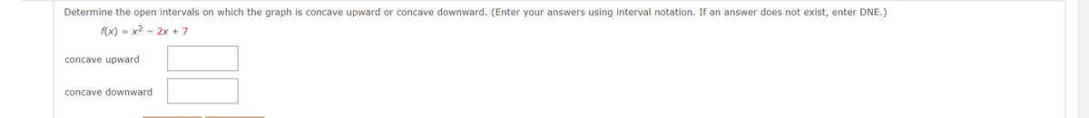 Determine the open intervals on which the graph is concave upward or concave downward. (Enter your answers using interval notation. If an answer does not exist, enter DNE.)
f(x) = x2 – 2x + 7
concave upward
concave downward
