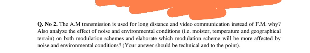 Q. No 2. The A.M transmission is used for long distance and video communication instead of F.M. why?
Also analyze the effect of noise and environmental conditions (i.e. moister, temperature and geographical
terrain) on both modulation schemes and elaborate which modulation scheme will be more affected by
noise and environmental conditions? (Your answer should be technical and to the point).
