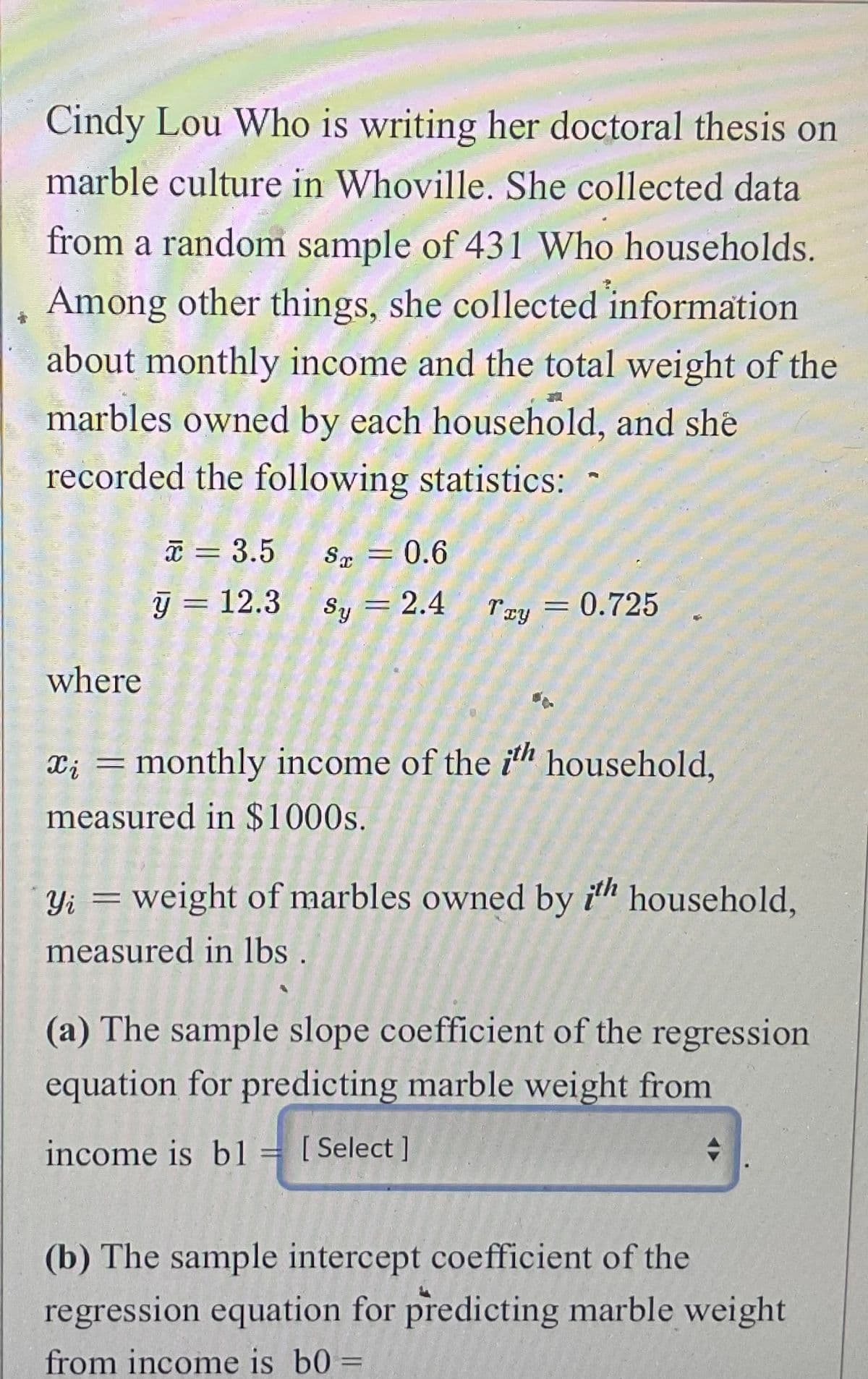 Cindy Lou Who is writing her doctoral thesis on
marble culture in Whoville. She collected data
from a random sample of 431 Who households.
Among other things, she collected information
about monthly income and the total weight of the
marbles owned by each household, and she
recorded the following statistics:
where
x = 3.5
y = 12.3 Sy
8 = 0.6
Sy = 2.4
Try
x = monthly income of the ith household,
measured in $1000s.
= 0.725
Yi = weight of marbles owned by ith household,
measured in lbs
income is bl [Select]
P
(a) The sample slope coefficient of the regression
equation for predicting marble weight from
→
(b) The sample intercept coefficient of the
regression equation for predicting marble weight
from income is b0 =