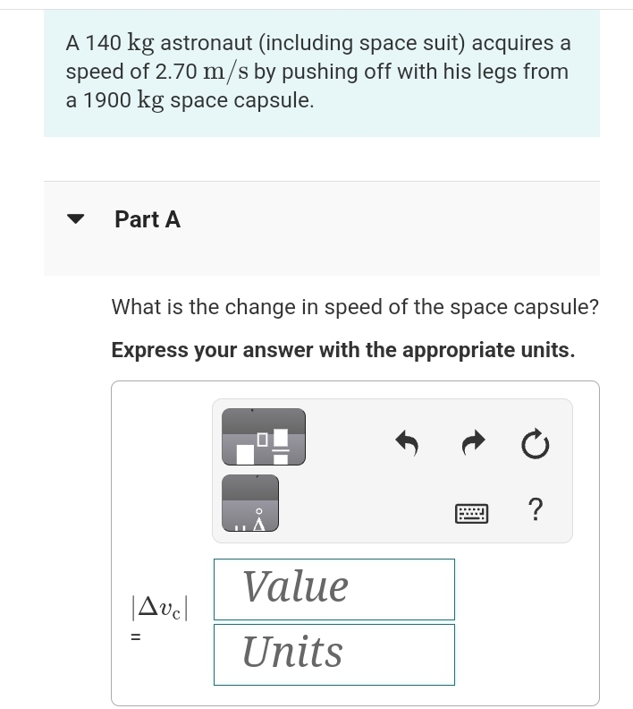 A 140 kg astronaut (including space suit) acquires a
speed of 2.70 m/s by pushing off with his legs from
a 1900 kg space capsule.
Part A
What is the change in speed of the space capsule?
Express your answer with the appropriate units.
Avc|
=
Value
Units
?