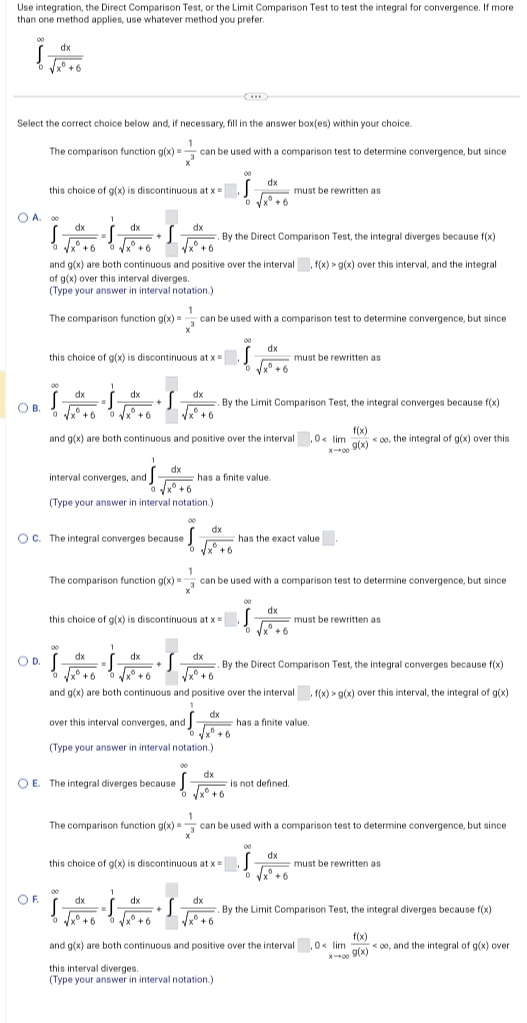 Use integration, the Direct Comparison Test, or the Limit Comparison Test to test the integral for convergence. If more
than one method applies, use whatever method you prefer.
S
dx
O B.
√xº
Select the correct choice below and, if necessary, fill in the answer box(es) within your choice.
The comparison function g(x)= can be used with a comparison test to determine convergence, but since
1
3
x° +6
OA. 00
dx
S
0 √x +6 √√x +6
this choice of g(x) is discontinuous at x =
OF
dx
dx
By the Direct Comparison Test, the integral diverges because f(x)
√√x+6
and g(x) are both continuous and positive over the interval, f(x) > g(x) over this interval, and the integral
of g(x) over this interval diverges.
(Type your answer in interval notation.)
1
this choice of g(x) is discontinuous at x =
dx
dx
izlas
-S.
√√x+6
S
0 √√x +6
1
The comparison function g(x)= can be used with a comparison test to determine convergence, but since
S
interval converges, and J
1
ndj-
dx
√√x+6
(Type your answer in interval notation.)
OC. The integral converges because
dx
dx
By the Limit Comparison Test, the integral converges because f(x)
√x +6
and g(x) are both continuous and positive over the interval,0<lim <oo, the integral of g(x) over this
f(x)
g(x)
0
√√x+6
1
this choice of g(x) is discontinuous at x =
1
dx
OR İZİSİ2
OD.
OE. The integral diverges because J
dx
dx
6
√x +6
has a finite value.
The comparison function g(x)= can be used with a comparison test to determine convergence, but since
3
dx
over this interval converges, and
D
(Type your answer in interval notation.)
Ĵ
D
dx
√x° +6
D
+6
this choice of g(x) is discontinuous at x =
dx
ISAA
-S.
dx
dx
By the Direct Comparison Test, the integral converges because f(x)
+6
√xº +6
and g(x) are both continuous and positive over the interval. f(x) > g(x) over this interval, the integral of g(x)
1
dx
dx
√√x² +6
D
must be rewritten as
has the exact value
dx
must be rewritten as
Ĵ
D
1
The comparison function g(x)=
can be used with a comparison test to determine convergence, but since
x²
must be rewritten as
is not defined.
has a finite value.
dx
√√x° +6
must be rewritten as
By the Limit Comparison Test, the integral diverges because f(x)
f(x)
X-9(x) oo, and the integral of g(x) over
√x+6
√x+6
and g(x) are both continuous and positive over the interval,0<lim
this interval diverges.
(Type your answer in interval notation.)