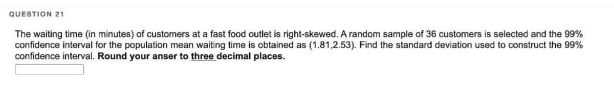 QUESTION 21
The waiting time (in minutes) of customers at a fast food outlet is right-skewed. A random sample of 36 customers is selected and the 99%
confidence interval for the population mean waiting time is obtained as (1.81,2.53). Find the standard deviation used to construct the 99%
confidence interval. Round your anser to three decimal places.