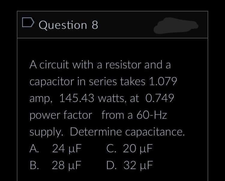 D Question 8
A circuit with a resistor and a
capacitor in series takes 1.079
amp, 145.43 watts, at 0.749
power factor from a 60-Hz
supply. Determine capacitance.
C. 20 µF
A. 24 µF
B. 28 µF
D. 32 µF