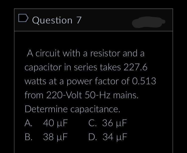 D Question 7
A circuit with a resistor and a
capacitor in series takes 227.6
watts at a power factor of 0.513
from 220-Volt 50-Hz mains.
Determine capacitance.
40 µF
C. 36 µF
38 µF
D. 34 µF
A.
B.