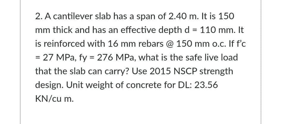 2. A cantilever slab has a span of 2.40 m. It is 150
mm thick and has an effective depth d = 110 mm. It
is reinforced with 16 mm rebars @ 150 mm o.c. If f'c
= 27 MPa, fy = 276 MPa, what is the safe live load
%3D
%3D
that the slab can carry? Use 2015 NSCP strength
design. Unit weight of concrete for DL: 23.56
KN/cu m.
