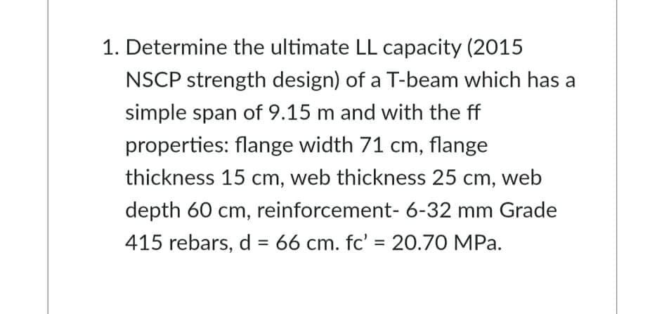 1. Determine the ultimate LL capacity (2015
NSCP strength design) of a T-beam which has a
simple span of 9.15 m and with the ff
properties: flange width 71 cm, flange
thickness 15 cm, web thickness 25 cm, web
depth 60 cm, reinforcement- 6-32 mm Grade
415 rebars, d = 66 cm. fc' = 20.70 MPa.
%3D
%3D
