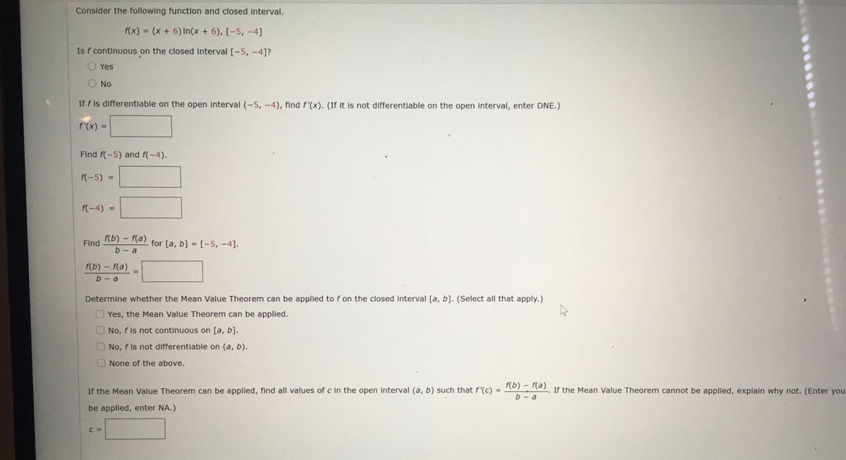 Consider the following function and closed interval.
f(x) = (x + 6) In(x + 6), [-5, -4]
Is f continuous on the closed interval [-5, -4]?
O Yes
O No
If f is differentiable on the open interval (-5, -4), find f'(x). (If it is not differentiable on the open interval, enter DNE.)
f'(x) =
Find f(-5) and f(-4).
f(-5) =
f(-4) =
Eind (b) - (a) for [a, b] = (-5, -4].
b - a
f(b) - f(a)
b - a
Determine whether the Mean Value Theorem can be applied to f on the closed interval [a, b). (Select all that apply.)
O Yes, the Mean Value Theorem can be applied.
O No, f is not continuous on [a, b].
O No, f is not differentiable on (a, b).
O None of the above.
If the Mean Value Theorem can be applied, find all values of c in the open interval (a, b) such that f'(c) = R0) e). If the Mean Value Theorem cannot be applied, explain why not. (Enter your
b - a
be applled, enter NA.)
