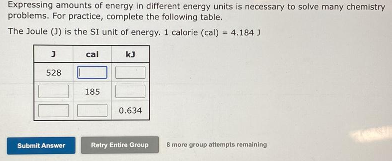 Expressing amounts of energy in different energy units is necessary to solve many chemistry
problems. For practice, complete the following table.
The Joule (J) is the SI unit of energy. 1 calorie (cal) = 4.184 J
%3D
cal
kJ
528
185
0.634
Submit Answer
Retry Entire Group
8 more group attempts remaining
