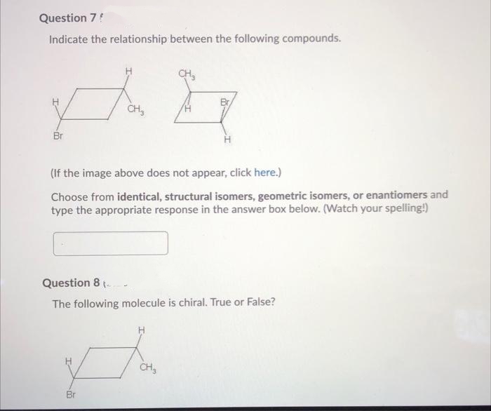 Question 7!
Indicate the relationship between the following compounds.
CH3
Br
(If the image above does not appear, click here.)
Choose from identical, structural isomers, geometric isomers, or enantiomers and
type the appropriate response in the answer box below. (Watch your spelling!)
Question 8 (.
The following molecule is chiral. True or False?
CH3
Br
