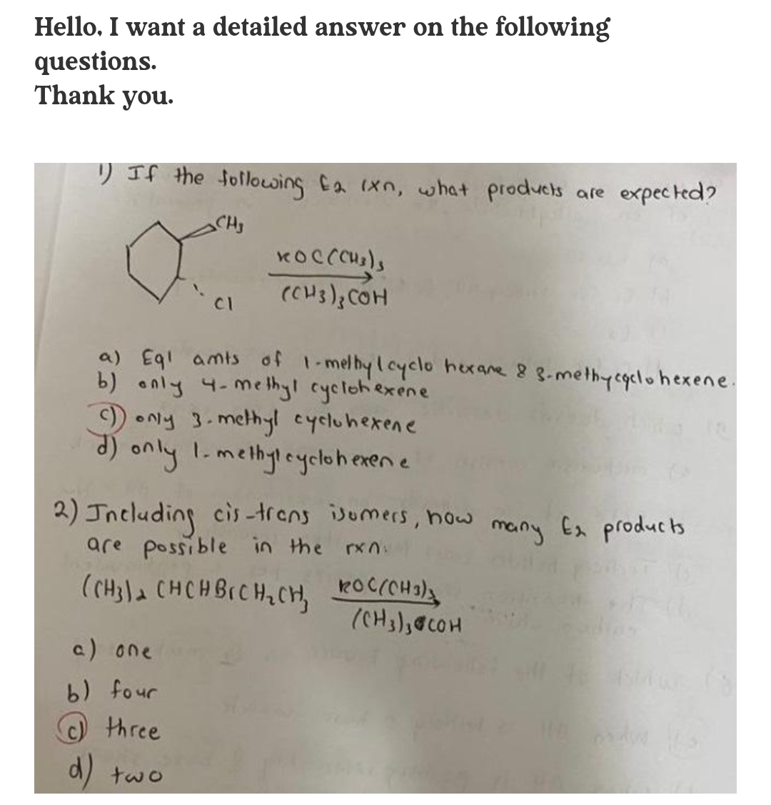 Hello. I want a detailed answer on the following
questions.
Thank you.
) If the following Ca ixn, w hat products are expected?
(Cus); COH
CI
a) Egl amts of 1-melbylcyclo hexane 8 3-methycgclohexene.
b) only 4-me thy! cyclohiexene
)ONy 3.methyl cycluhexene
(P
d) only
2) Jncluding cis -trens isumers, now
are possible in the rxn:
1-methyleyclohexene
mainy
Ex producs
(CH3la CHCH BICH,CH, POCCH
a) one
b) four
three
d)
two
