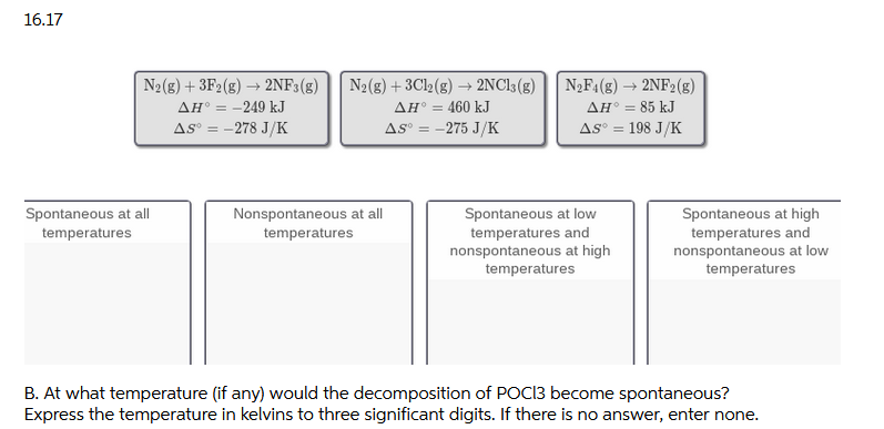 16.17
N2(8) + 3F2(g) → 2NF3(g)
ΔΗ
AS° = -278 J/K
N2(g) + 3C12(g) → 2NC13(g)
N2F1(8) → 2NF2(g)
ΔΗ85 kJ
As° = 198 J/K
-249 kJ
AH° = 460 kJ
AS° = -275 J/K
Spontaneous at all
Nonspontaneous at all
Spontaneous at low
temperatures and
nonspontaneous at high
temperatures
Spontaneous at high
temperatures and
nonspontaneous at low
temperatures
temperatures
temperatures
B. At what temperature (if any) would the decomposition of POCI3 become spontaneous?
Express the temperature in kelvins to three significant digits. If there is no answer, enter none.
