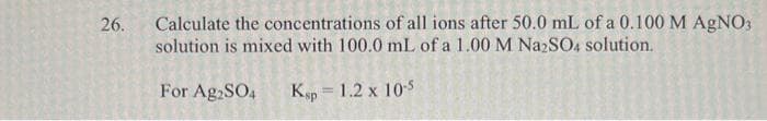 Calculate the concentrations of all ions after 50.0 mL of a 0.100 M AgNO3
solution is mixed with 100.0 mL of a 1.00 M Na2SO4 solution.
26.
For Ag2SO4
Kp = 1.2 x 105
