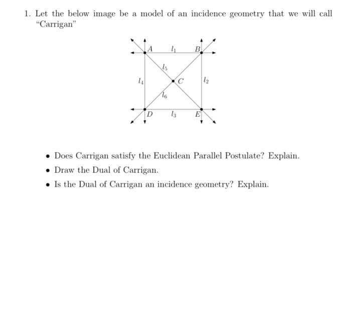 1. Let the below image be a model of an incidence geometry that we will call
"Carrigan"
B
14
12
E
• Does Carrigan satisfy the Euclidean Parallel Postulate? Explain.
• Draw the Dual of Carrigan.
• Is the Dual of Carrigan an incidence geometry? Explain.
