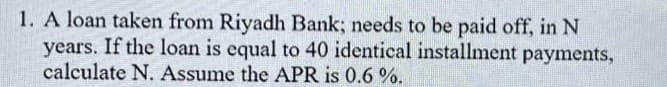 1. A loan taken from Riyadh Bank; needs to be paid off, in N
years. If the loan is equal to 40 identical installment payments,
calculate N. Assume the APR is 0.6 %.
