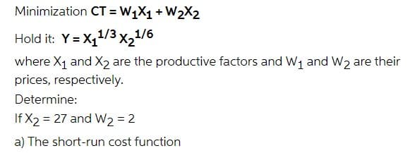 Minimization CT = W1X1 + W2X2
Hold it: Y = X,1/3x21/6
where X1 and X2 are the productive factors and W1 and W2 are their
prices, respectively.
Determine:
If X2 = 27 and W2 = 2
a) The short-run cost function
