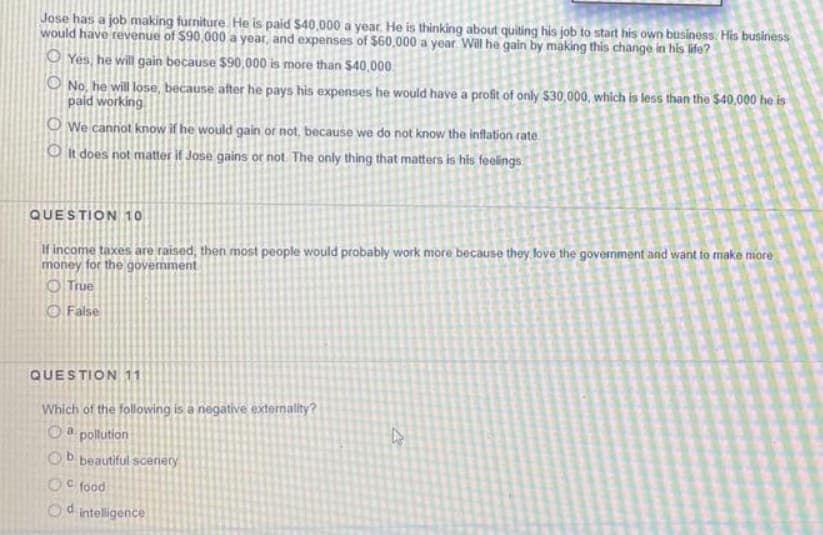 Jose has a job making furniture He is paid $40,000 a year. He is thinking about quiting his job to start his own business. His business
would have revenue of $90,000 a year, and expenses of $60,000 a year Will he gain by making this change in his life?
O Yes, he will gain because $90,000 is more than $40,000
O No, he will lose, because after he pays his expenses he would have a profit of only $30,000, which is less than the $40,000 he is
paid working
O We cannot know if he would gain or not, because we do not know the inflation rate.
O it does not matter if Jose gains or not. The only thing that matters is his feelings.
QUESTION 10
If income taxes are raised, then most people would probably work more because they love the govermment and want to make more
money for the government
O True
O False
QUESTION 11
Which of the following is a negative externality?
Oa pollution
Ob beautiful scenery
OC food
Od intelligence
