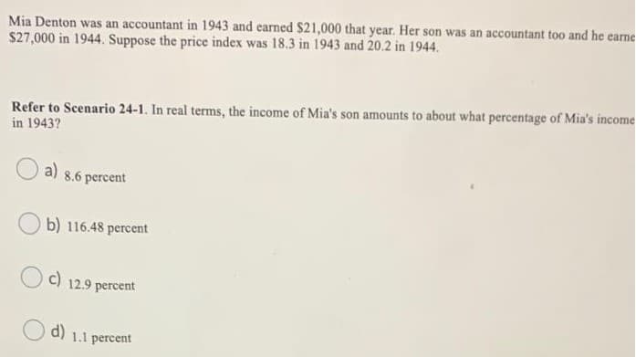 Mia Denton was an accountant in 1943 and earned $21,000 that year. Her son was an accountant too and he earne
$27,000 in 1944. Suppose the price index was 18.3 in 1943 and 20.2 in 1944.
Refer to Scenario 24-1. In real terms, the income of Mia's son amounts to about what percentage of Mia's income
in 1943?
a) 8.6 percent
b) 116.48 percent
c)
12.9 percent
d) 1.1 percent
