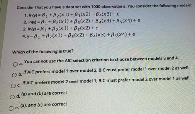 Consider that you have a data set with 1000 observations. You consider the following models:
1. Inty) = B1 + B2(x1) +B3(x2) + B4(x3)+ e
2. Inty) = B1+Bz(x1) + B3(x2) +B4(x3)+B5(x4) + e
3. Inty) B1 +Bz(x 1) +B3(x2) + e
4. y B1 +B2(x 1) + B3(x2) +B4(x3) + B5(x4)+e
Which of the following is true?
You cannot use the AIC selection criterion to choose between models 3 and 4.
Oa.
O b.
If AIC prefers model 1 over model 2, BIC must prefer model 1 over model 2 as well.
If AIC prefers model 2 over model 1, BIC must prefer model 2 over model 1 as well.
Oc
Od (a) and (b) are correct
O e. (a), and (c) are correct
