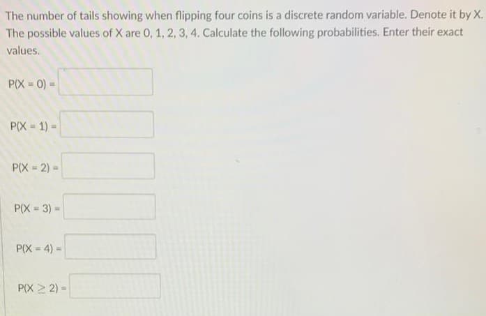 The number of tails showing when flipping four coins is a discrete random variable. Denote it by X.
The possible values of X are 0, 1, 2, 3, 4. Calculate the following probabilities. Enter their exact
values.
P(X = 0) =
P(X = 1) =
P(X = 2) =
P(X = 3) -
!!
P(X = 4) =
P(X > 2) =
