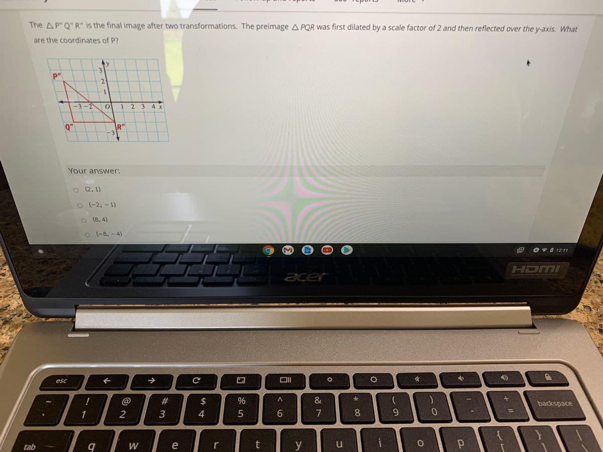 The A P" Q" R" is the final image after two transformations. The preimage A PQR was first dilated by a scale factor of 2 and then reflected over the y-axis. What
are the coordinates of P?
y
pm
-3-2
1 2 3 4 x
Q"
R"
-3
Your answer:
O(2, 1)
O(-2, - 1)
O (8, 4)
O (-8, - 4)
6 12:11
HDMI
acer
DEFINITION MULTIMEDIA NTERIACE
esc
!
@
23
2$
backspace
2
3
4
5
6.
7
8.
6.
tab
e
r
t
y
i
శ్రీ
32 1
