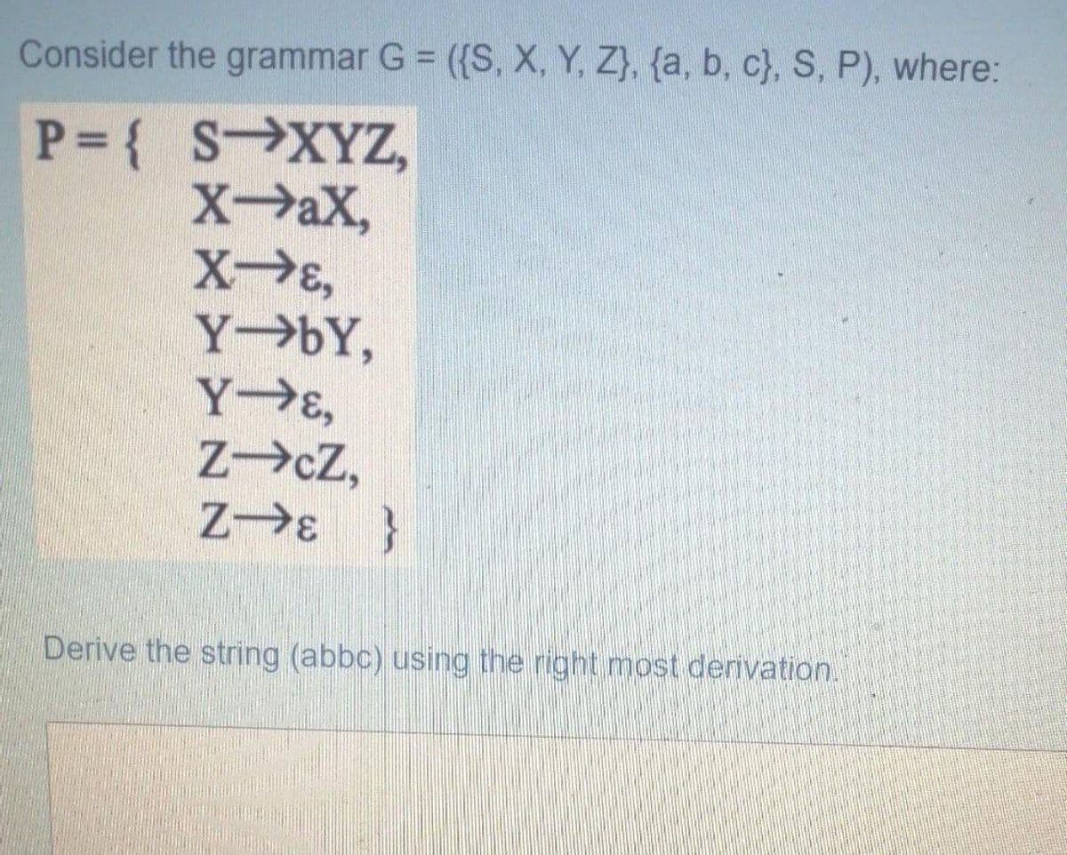 Consider the grammar G = ({S, X, Y, Z}, {a, b, c}, S, P), where:
P= { SXYZ,
XaX,
Y→ÞY,
Y E,
ZcZ,
Z E }
Derive the string (abbc) using the right most derivation.
