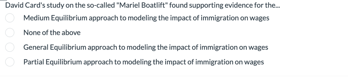 David Card's study on the so-called "Mariel Boatlift" found supporting evidence for the...
Medium Equilibrium approach to modeling the impact of immigration on wages
None of the above
0000
General Equilibrium approach to modeling the impact of immigration on wages
Partial Equilibrium approach to modeling the impact of immigration on wages