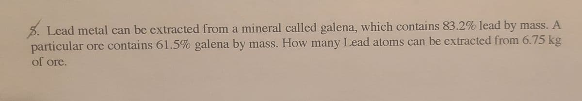 5. Lead metal can be extracted from a mineral called galena, which contains 83.2% lead by mass. A
particular ore contains 61.5% galena by mass. How many Lead atoms can be extracted from 6.75 kg
of ore.