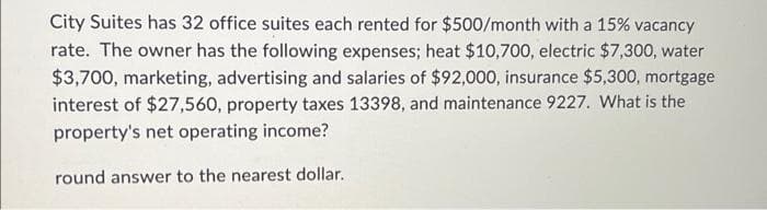 City Suites has 32 office suites each rented for $500/month with a 15% vacancy
rate. The owner has the following expenses; heat $10,700, electric $7,300, water
$3,700, marketing, advertising and salaries of $92,000, insurance $5,300, mortgage
interest of $27,560, property taxes 13398, and maintenance 9227. What is the
property's net operating income?
round answer to the nearest dollar.