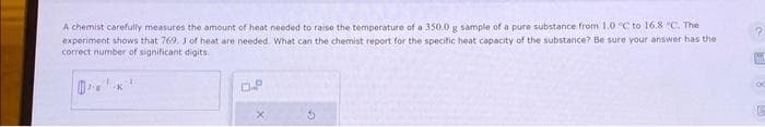 A chemist carefully measures the amount of heat needed to raise the temperature of a 350.0 g sample of a pure substance from 1.0 °C to 16.8 °C. The
experiment shows that 769. J of heat are needed. What can the chemist report for the specific heat capacity of the substance? Be sure your answer has the
correct number of significant digits.
-K
D.P
G
x
E