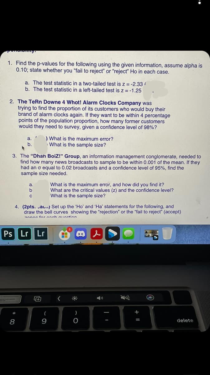 1. Find the p-values for the following using the given information, assume alpha is
0.10; state whether you "fail to reject" or "reject" Ho in each case.
a. The test statistic in a two-tailed test is Z = -2.33
b. The test statistic in a left-tailed test is Z = -1.25
2. The TeRn Downe 4 Whot! Alarm Clocks Company was
trying to find the proportion of its customers who would buy their
brand of alarm clocks again. If they want to be within 4 percentage
points of the population proportion, how many former customers
would they need to survey, given a confidence level of 98%?
) What is the maximum error?
What is the sample size?
a.
b.
3. The "Dhah BoiZ!" Group, an information management conglomerate, needed to
find how many news broadcasts to sample to be within 0.001 of the mean. If they
had an o equal to 0.02 broadcasts and a confidence level of 95%, find the
sample size needed.
What is the maximum error, and how did you find it?
What are the critical values (z) and the confidence level?
What is the sample size?
a.
4. (2pts. au..) Set up the 'Ho' and 'Ha' statements for the following, and
draw the bell curves showing the "rejection" or the "fail to reject" (accept)
onos for onoh auectin
Ps Lr
Lr
**
)
*
8
9
delete
