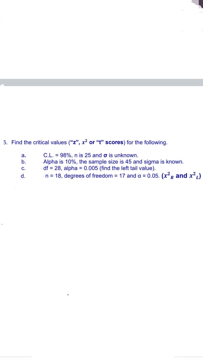 5. Find the critical values ("“z", x² or “t" scores) for the following.
C.L. = 98%, n is 25 and o is unknown.
Alpha is 10%, the sample size is 45 and sigma is known.
df = 28, alpha = 0.005 (find the left tail value).
n = 18, degrees of freedom = 17 and a = 0.05. (x?R and x?,)
a.
b.
C.
d.
