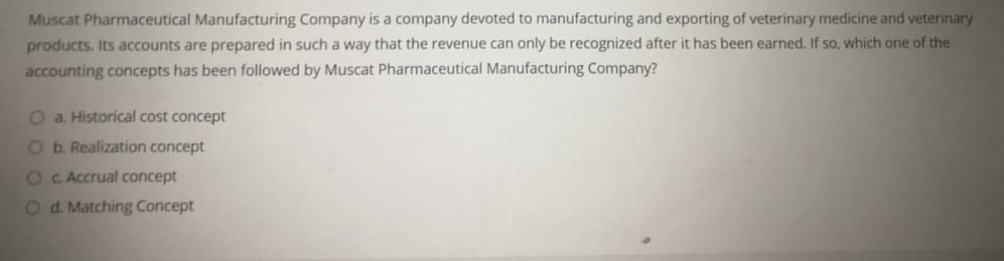 Muscat Pharmaceutical Manufacturing Company is a company devoted to manufacturing and exporting of veterinary medicine and veterinary
products. Its accounts are prepared in such a way that the revenue can only be recognized after it has been earned. If so, which one of the
accounting concepts has been followed by Muscat Pharmaceutical Manufacturing Company?
O a. Historical cost concept
Ob. Realization concept
O C Accrual concept
Od. Matching Concept
