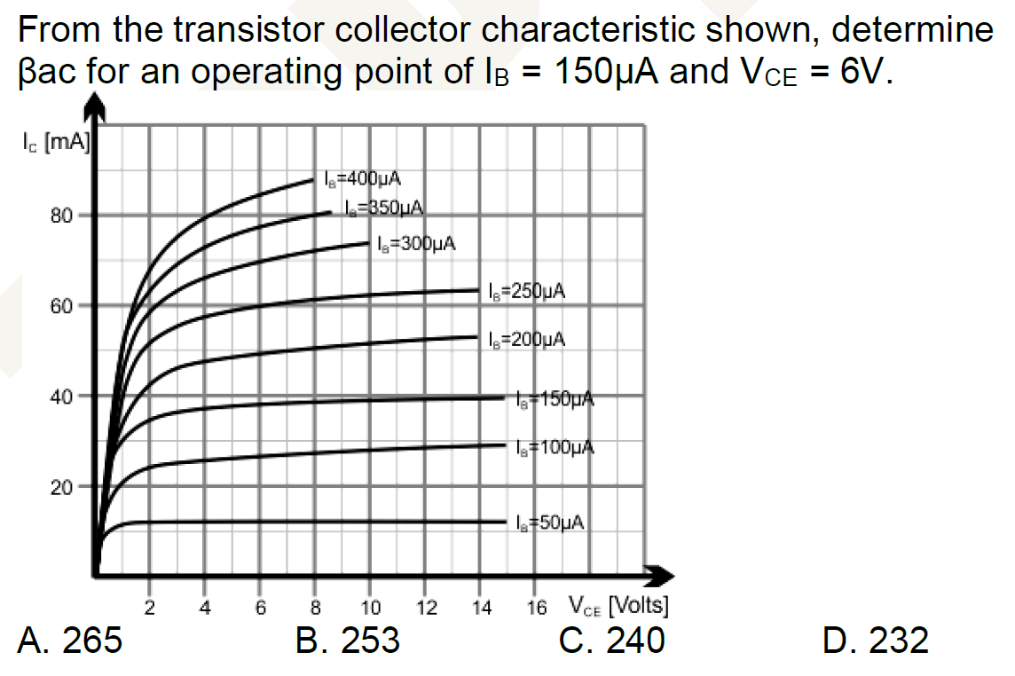 From the transistor collector characteristic shown, determine
Bac for an operating point of IB = 150µA and VCE = 6V.
lc [mA]
I=400µA
80-
I=250μA
60
|lg=200uA
40
20
A. 265
D. 232
2
4
-Co
6
L=350μA
1₂=300μA
8
10
B. 253
-
12
14
1150µA
#100μA
l+50μA
16 VCE [Volts]
C. 240
