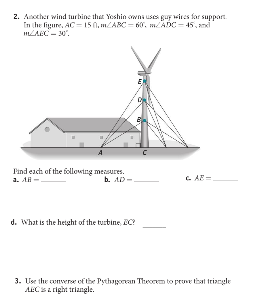2. Another wind turbine that Yoshio owns uses guy wires for support.
In the figure, AC = 15 ft, m/ABC = 60°, m/ADC = 45°, and
MLAEC = 30°.
E
D
B
A
Find each of the following measures.
b. AD=
а. АВ —
с. АЕ —
d. What is the height of the turbine, EC?
3. Use the converse of the Pythagorean Theorem to prove that triangle
AEC is a right triangle.

