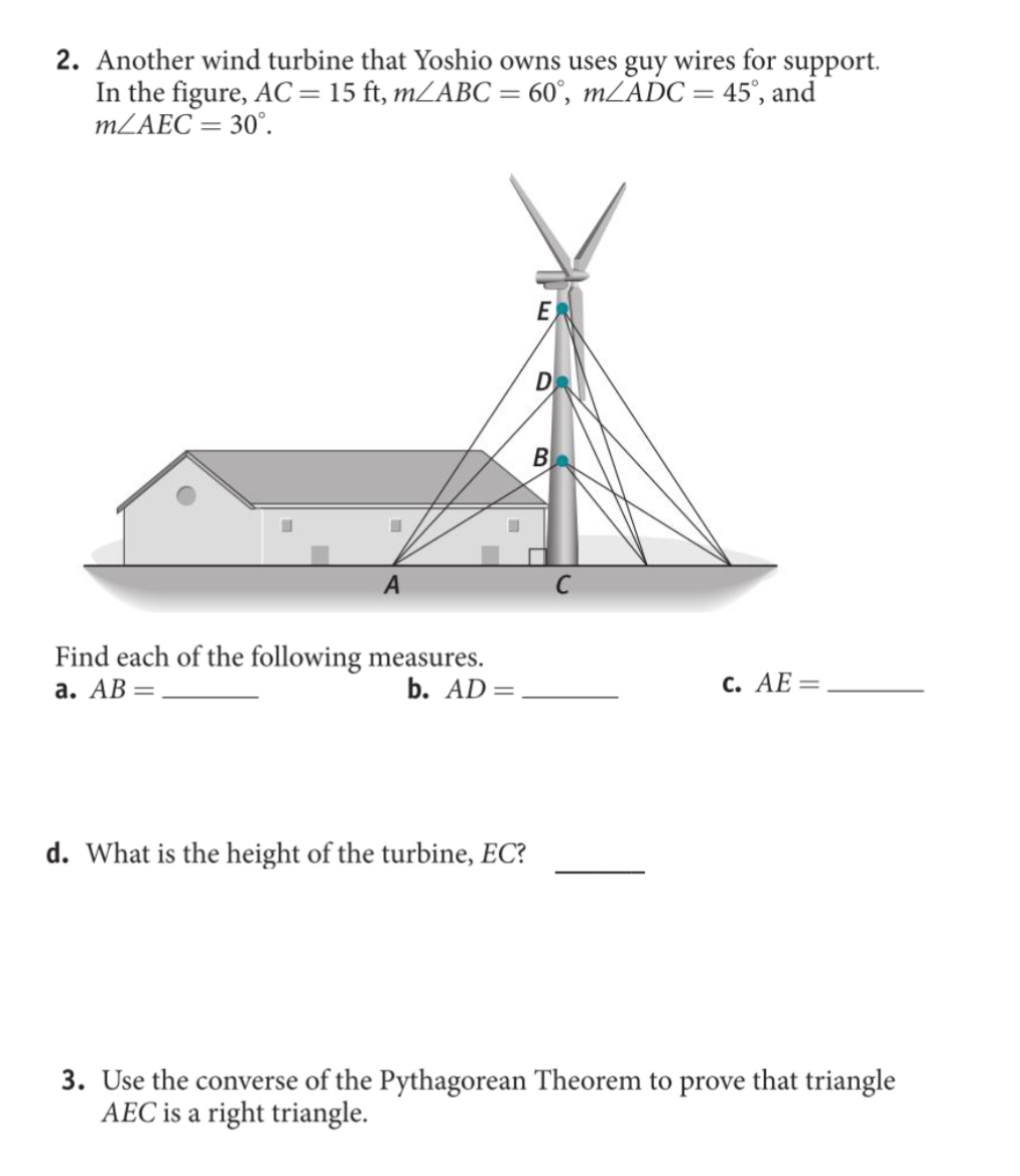 2. Another wind turbine that Yoshio owns uses guy wires for support.
In the figure, AC=15 ft, mLABC= 60°, MZADC= 45°, and
MLAEC = 30°.
E
B
C
Find each of the following measures.
а. АВ —
b. AD=
с. АЕ —
d. What is the height of the turbine, EC?
3. Use the converse of the Pythagorean Theorem to prove that triangle
AEC is a right triangle.
