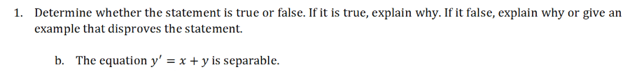 1. Determine whether the statement is true or false. If it is true, explain why. If it false, explain why or give an
example that disproves the statement.
b. The equation y' = x + y is separable.
